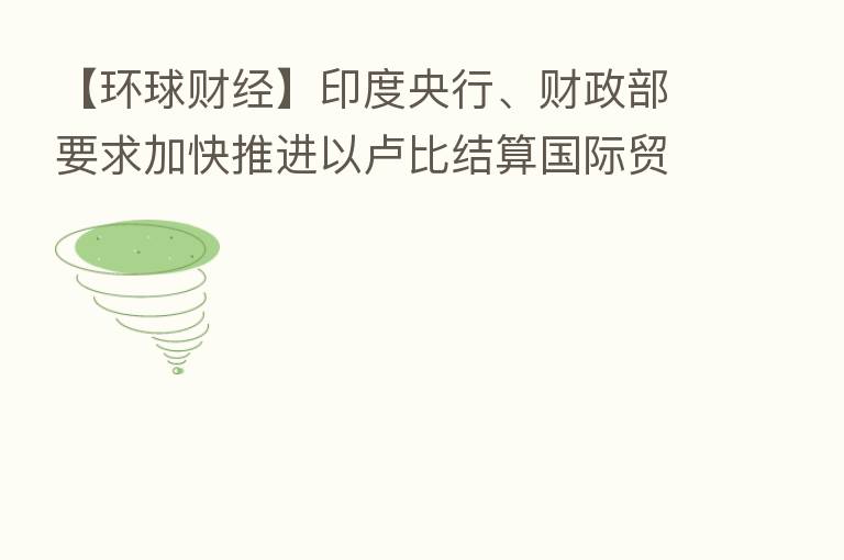 【环球财经】印度央行、财政部要求加快推进以卢比结算国际贸易