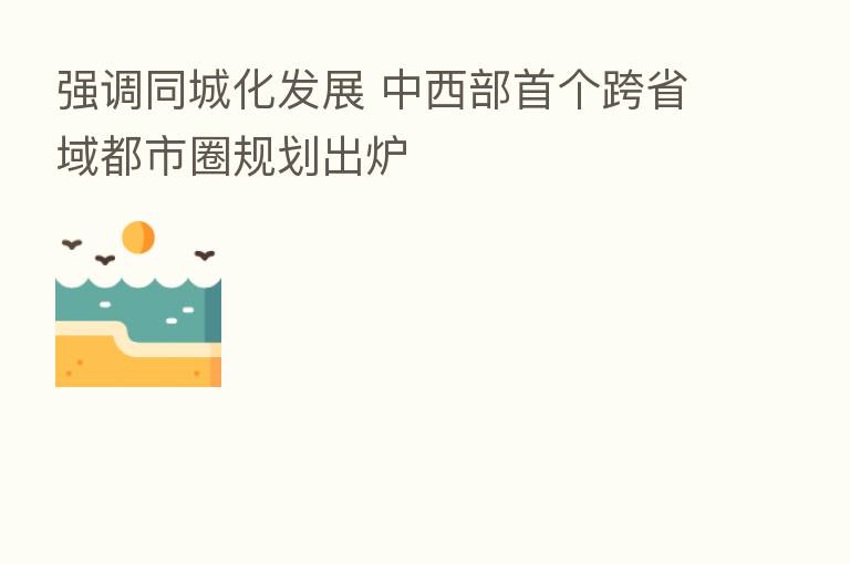 强调同城化发展 中西部首个跨省域都市圈规划出炉