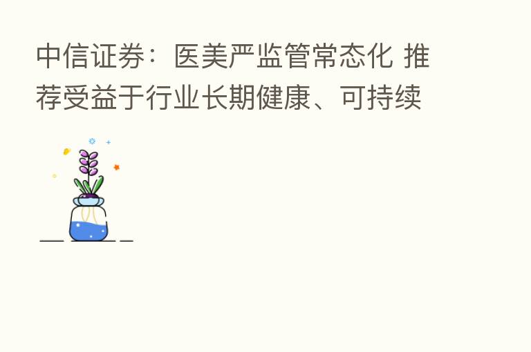 中信证券:医美严监管常态化 推荐受益于行业长期健康、可持续发展的企业