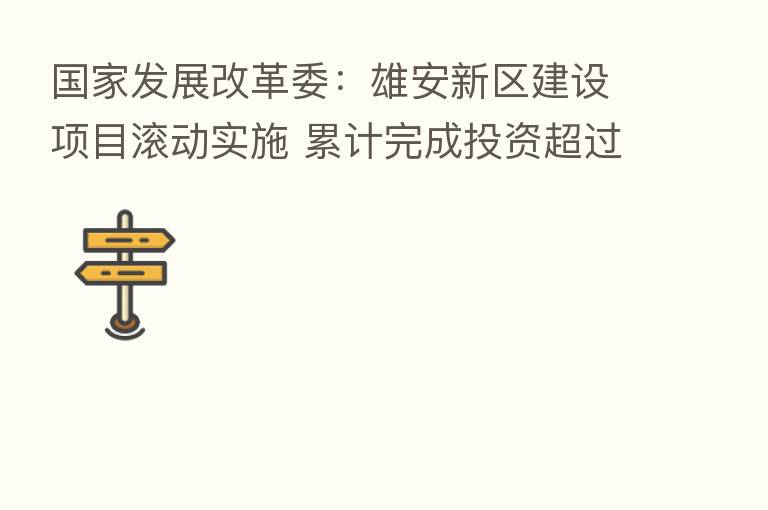 国家发展改革委：雄安新区建设项目滚动实施 累计完成投资超过4000亿元