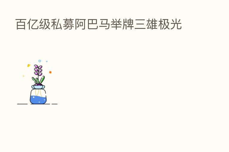 百亿级私募阿巴马举牌三雄极光
