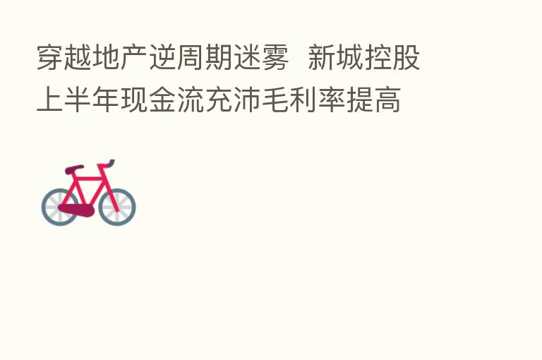 穿越地产逆周期迷雾 新城控股上半年现金流充沛毛利率提高