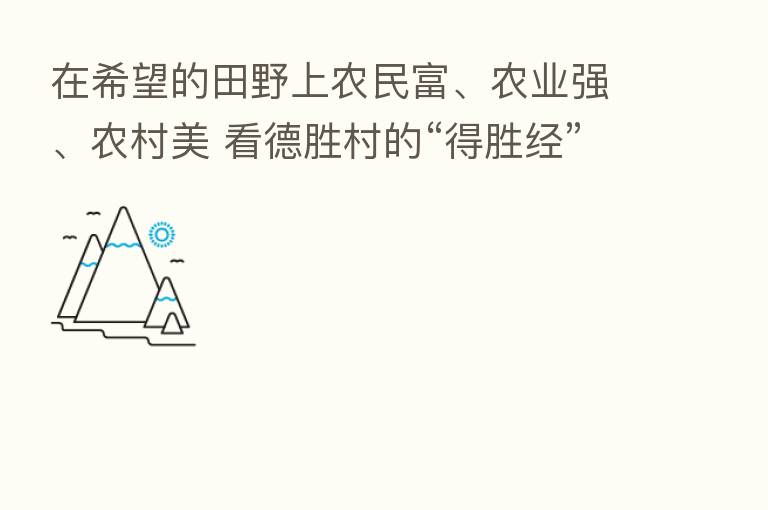 在希望的田野上农民富、农业强、农村美 看德胜村的“得胜经”