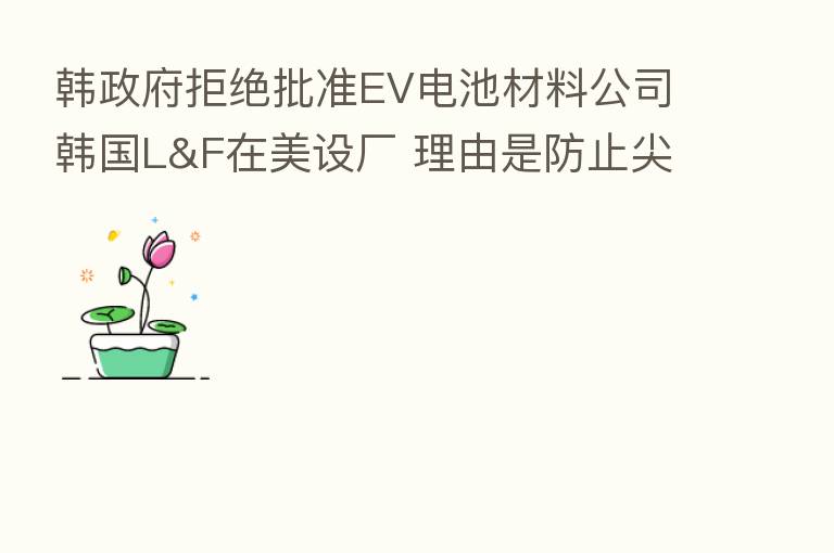 韩政府拒绝批准EV电池材料公司韩国L&F在美设厂 理由是防止尖端技术外流