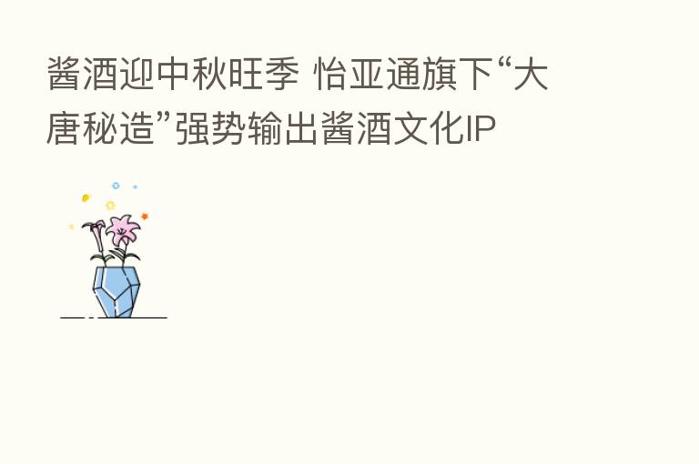 酱酒迎中秋旺季 怡亚通旗下“大唐秘造”强势输出酱酒文化IP