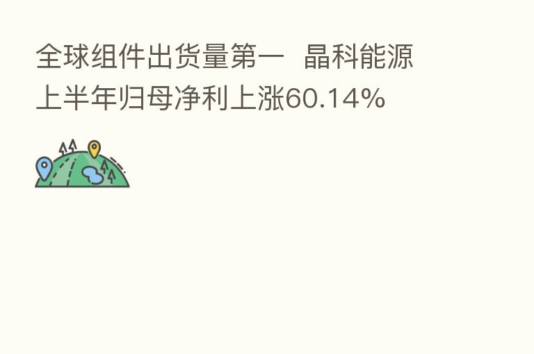 全球组件出货量   一  晶科能源上半年归母净利上涨60.14%