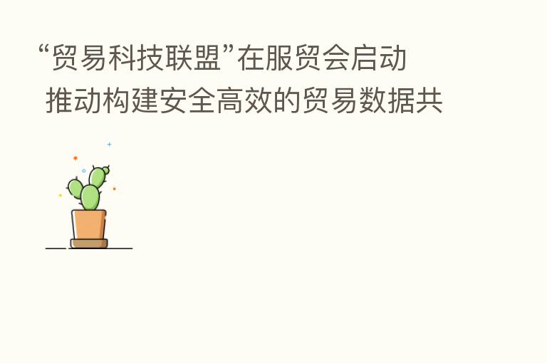 “贸易科技联盟”在服贸会启动 推动构建安全高效的贸易数据共享技术体系
