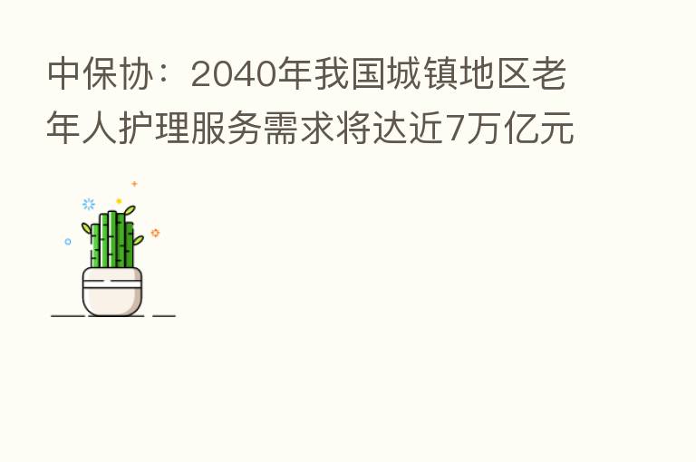 中保协:2040年我国城镇地区老年人护理服务需求将达近7万亿元