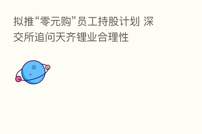 拟推“零元购”员工持股计划 深交所追问天齐锂业合理性