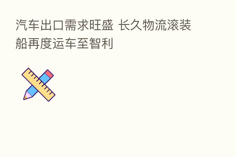 汽车出口需求旺盛 长久物流滚装船再度运车至智利