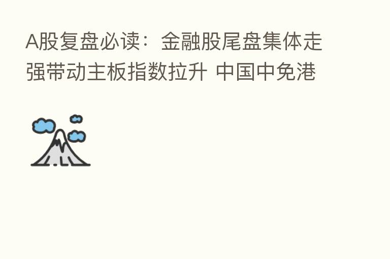A股复盘必读:金融股尾盘集体走强带动主板指数拉升 中国中免港股上市首日破发