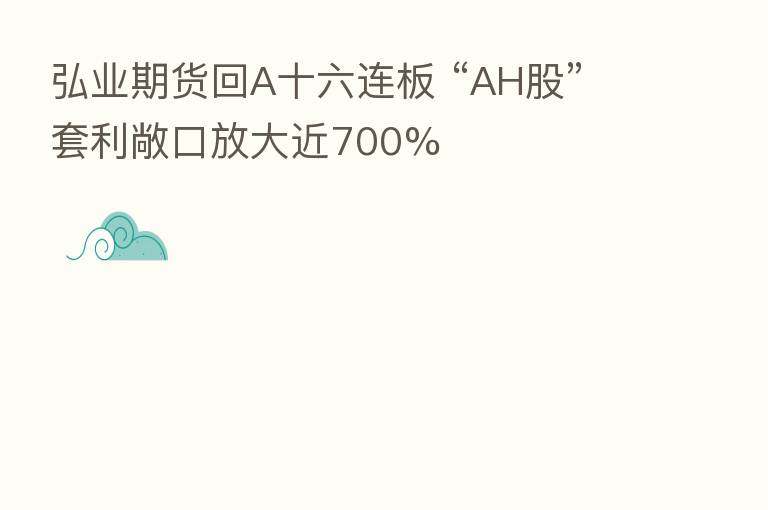 弘业期货回A十六连板 “AH股”套利敞口放大近700%