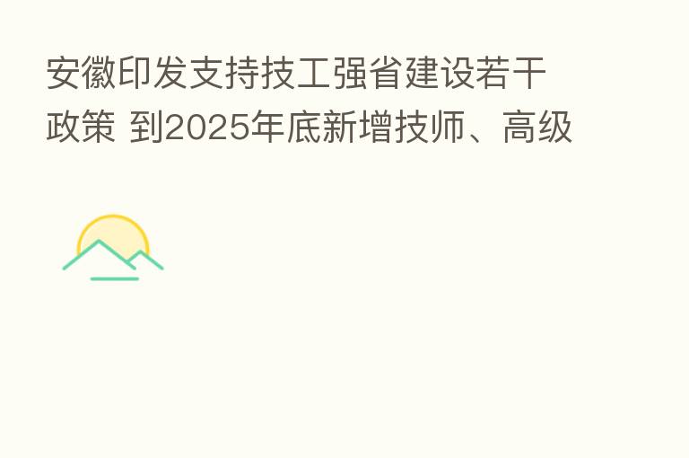 安徽印发支持技工强省建设若干政策 到2025年底新增技师、高级技师5万名以上