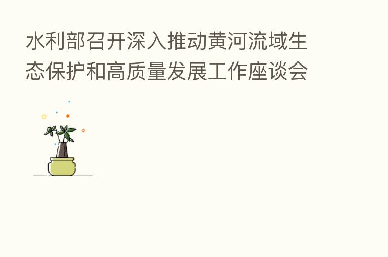 水利部召开深入推动黄河流域生态保护和高质量发展工作座谈会