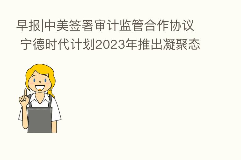 早报|中美签署审计监管合作协议 宁德时代计划2023年推出凝聚态电池