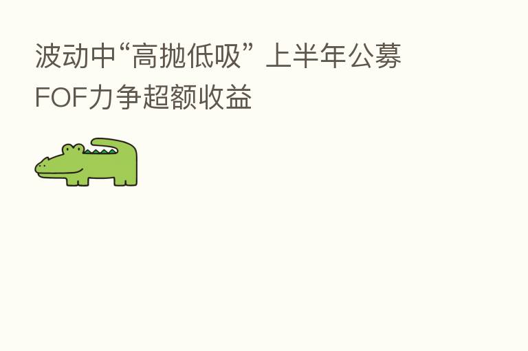波动中“高抛低吸” 上半年公募FOF力争超额收益