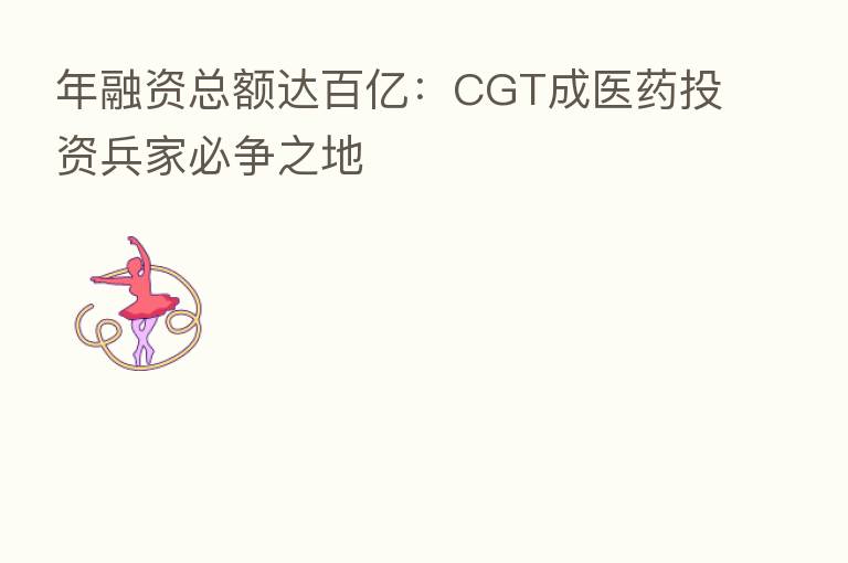 年融资总额达百亿:CGT成医药投资兵家必争之地