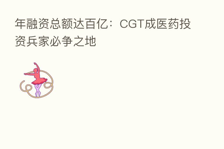 年融资总额达百亿：CGT成医药投资兵家必争之地