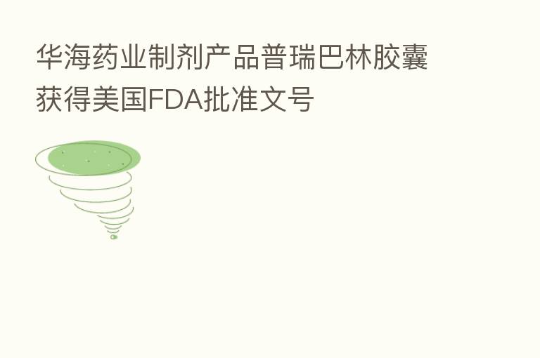 华海药业制剂产品普瑞巴林胶囊获得美国FDA批准文号