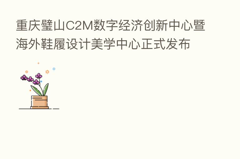 重庆璧山C2M数字经济创新中心暨海外鞋履设计美学中心正式发布