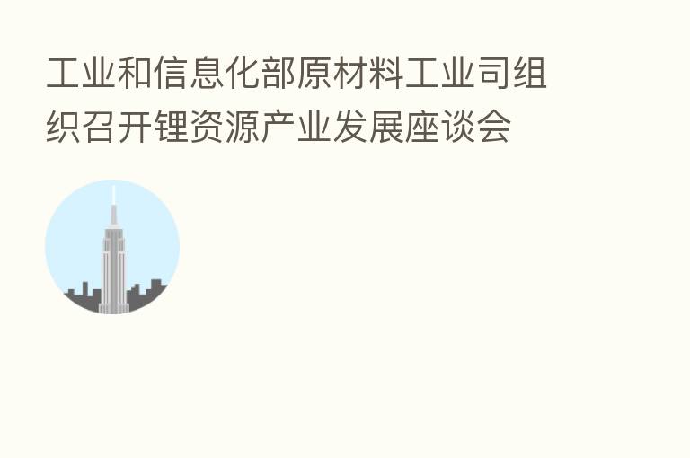 工业和信息化部原材料工业司组织召开锂资源产业发展座谈会