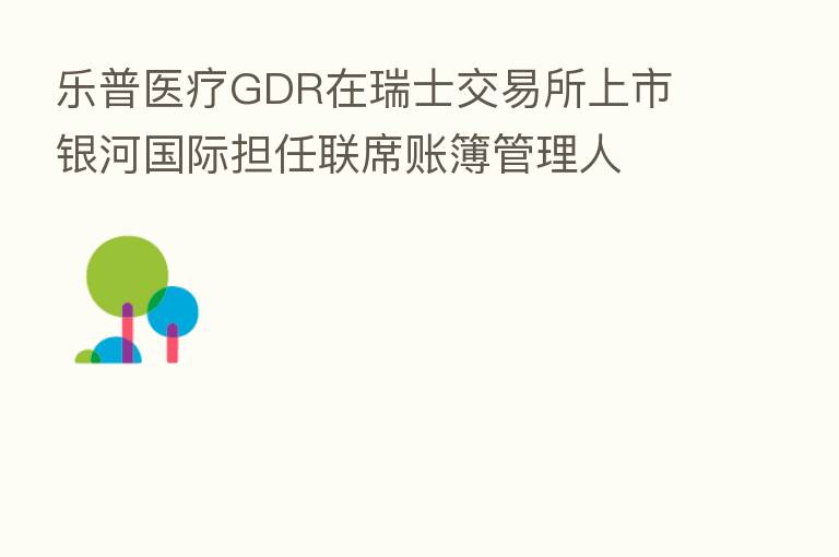 乐普医疗GDR在瑞士交易所上市 银河国际担任联席账簿管理人