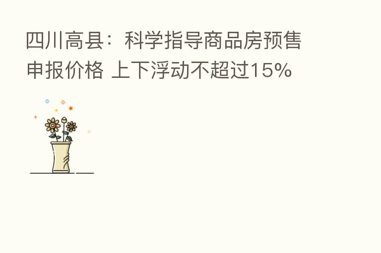 四川高县:科学指导商品房预售申报价格 上下浮动不超过15%