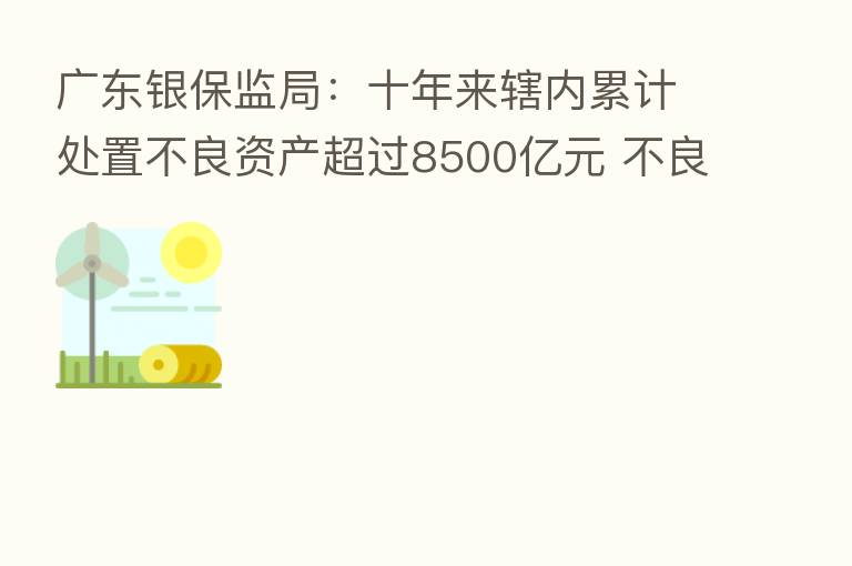 广东银保监局:十年来辖内累计处置不良资产超过8500亿元 不良率下降0.4个百分点