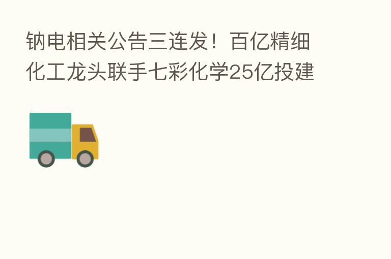 钠电相关公告三连发!百亿精细化工龙头联手七彩化学25亿投建钠离子正极材料项目 大股东却拟高位减持