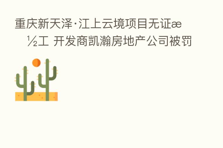 重庆新天泽·江上云境项目无证施工 开发商凯瀚房地产公司被罚