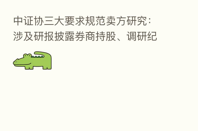 中证协三大要求规范卖方研究:涉及研报披露券商持股、调研纪要规范及参加外部评选
