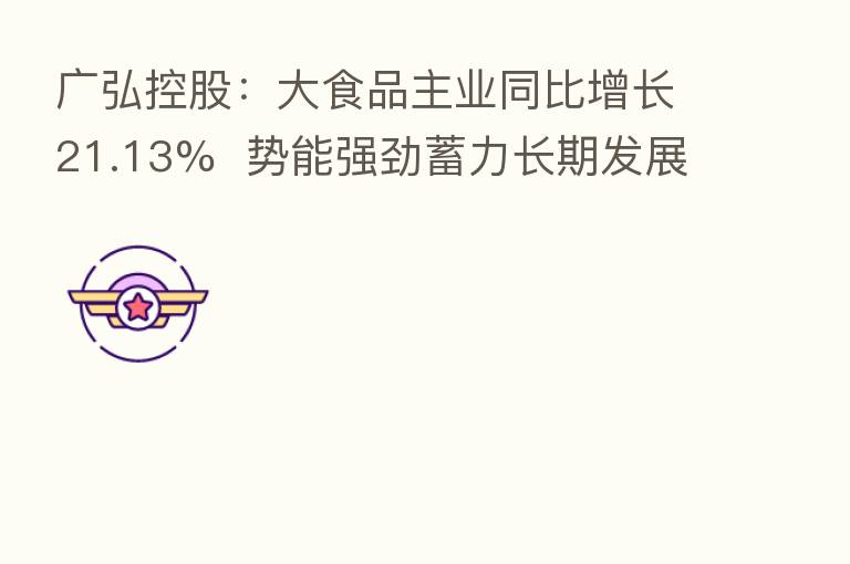 广弘控股:大食品主业同比增长21.13% 势能强劲蓄力长期发展