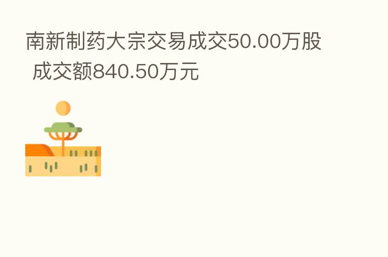南新制药大宗交易成交50.00万股 成交额840.50万元