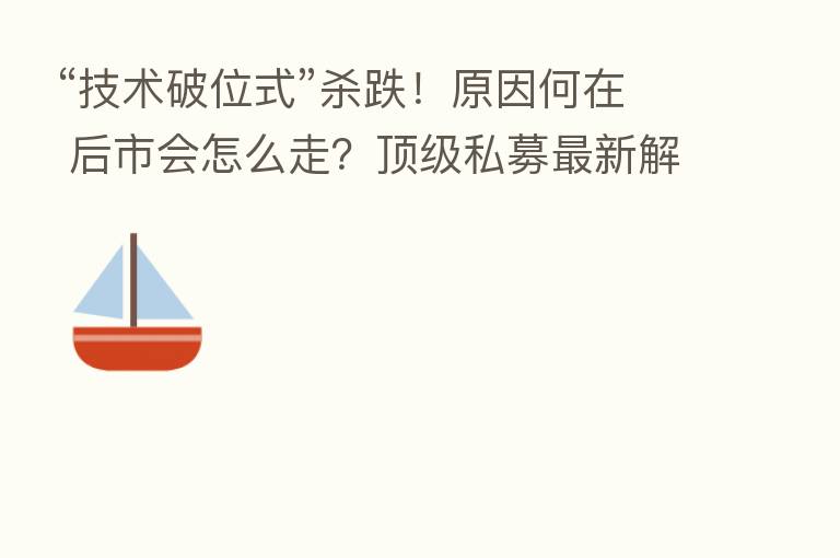 “技术破位式” 跌!原因何在 后市会怎么走?顶级私募新 解读
