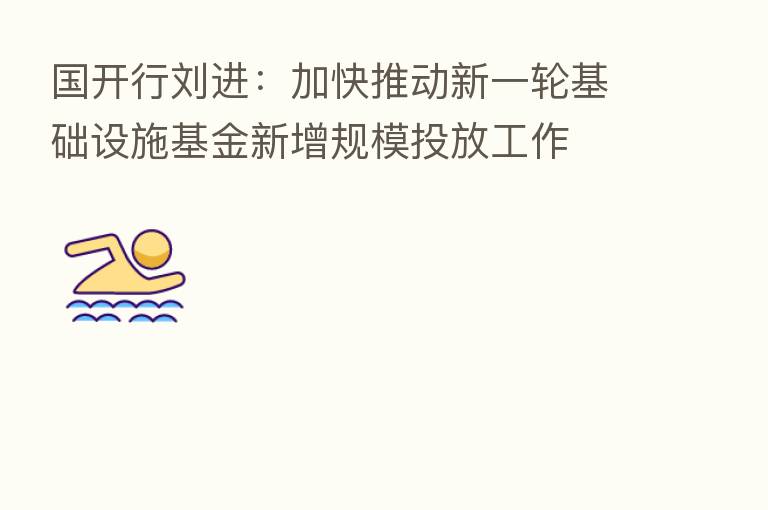 国开行刘进:加快推动新一轮基础设施基金新增规模投放工作