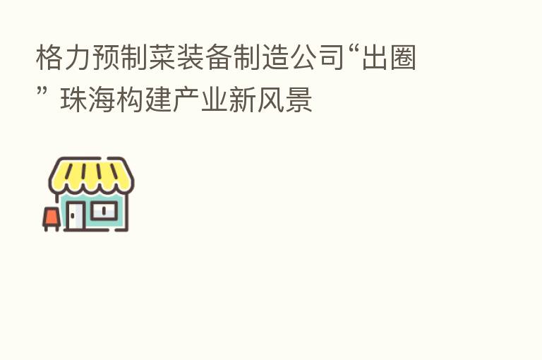 格力预制菜装备制造公司“出圈” 珠海构建产业新风景