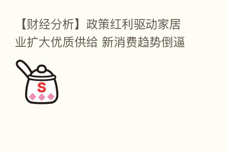 【财经分析】政策红利驱动家居业扩大优质供给 新消费趋势倒逼产业转型升级