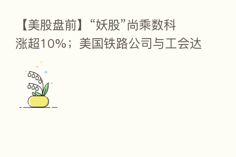 【美股盘前】“妖股”尚乘数科涨超10%;美国铁路公司与工会达成临时协议以避免罢工;壳牌现任CEO将于年底离职