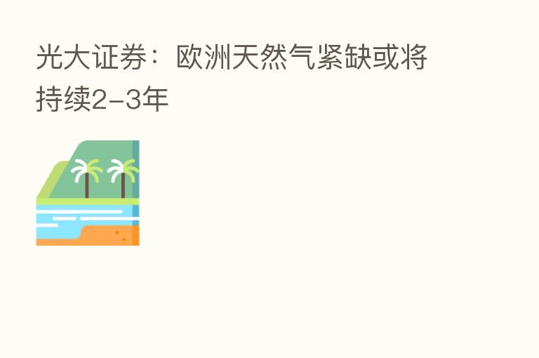 光大证券:欧洲天然气紧缺或将持续2-3年