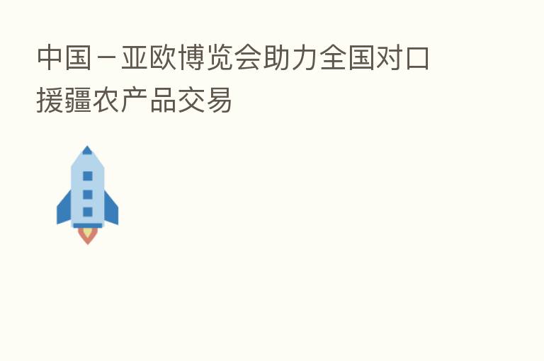 中国-亚欧博览会助力全国对口援疆农产品交易