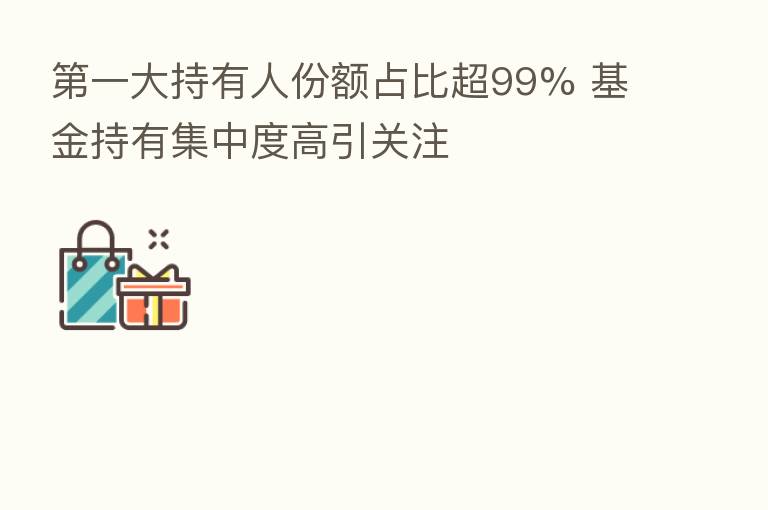 一大持有人份额占比超99% 基金持有集中度高引关注