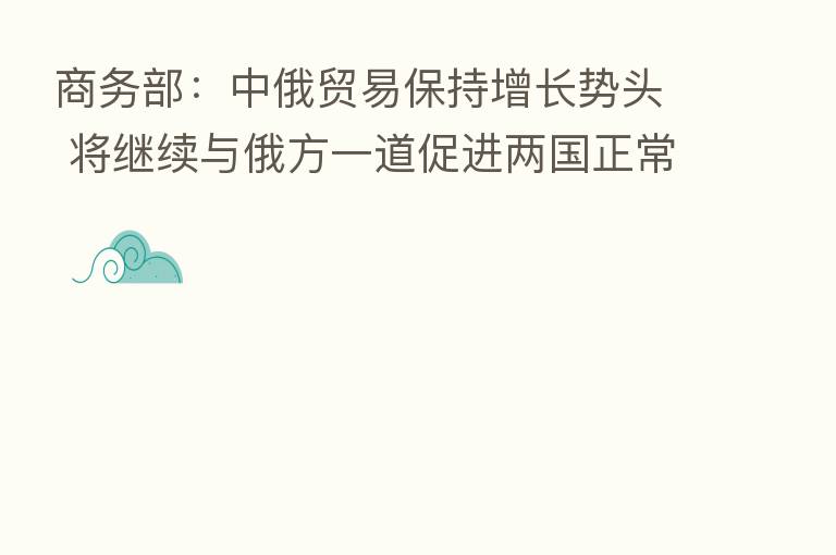 商务部:中俄贸易保持增长势头 将继续与俄方一道促进两国正常经贸往来