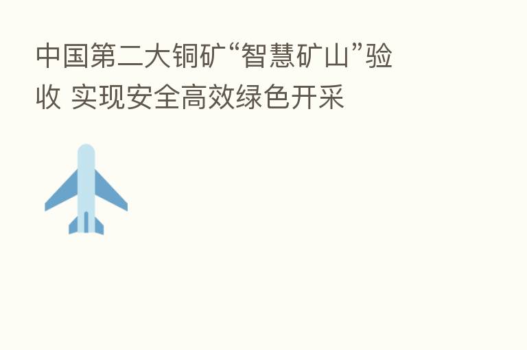 中国 二大铜矿“智慧矿山”验收 实现安全高效绿色开采