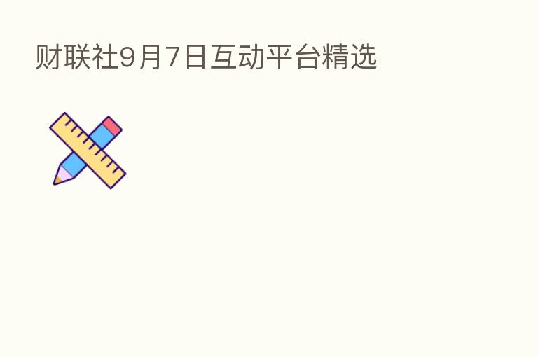 财联社9月7日互动平台精选