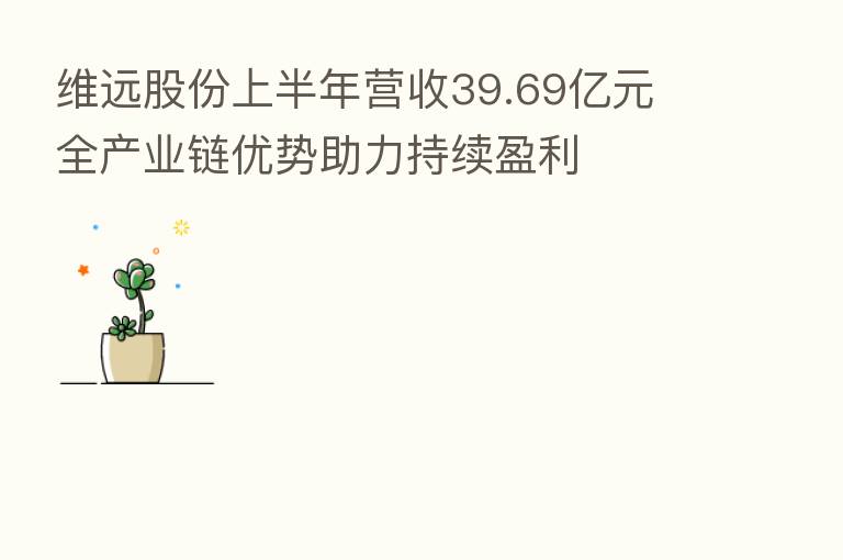 维远股份上半年营收39.69亿元 全产业链优势助力持续盈利