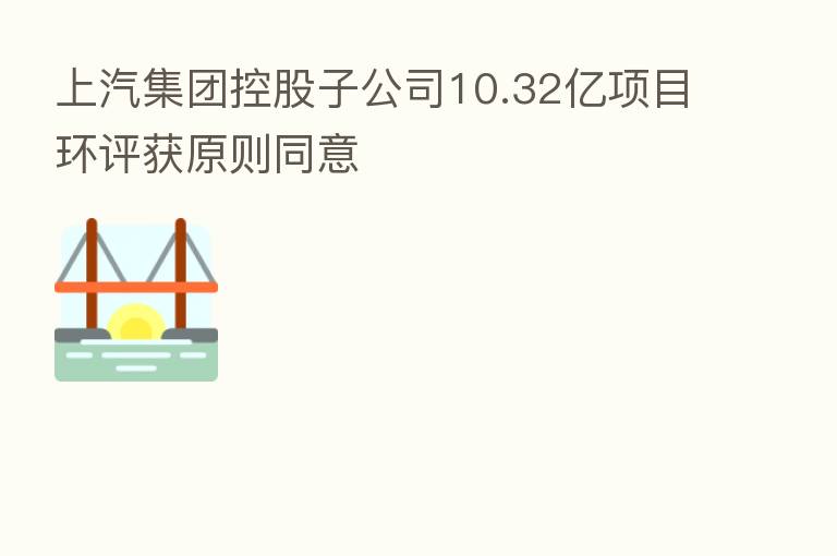 上汽集团控股子公司10.32亿项目环评获原则同意