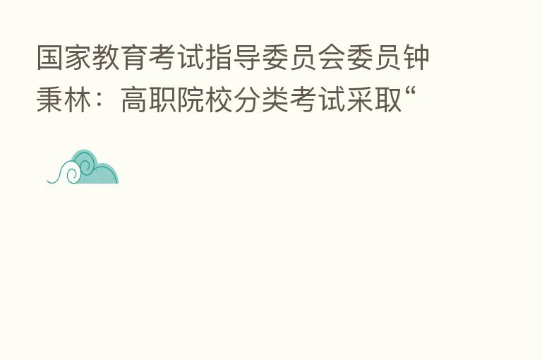 国家教育考试指导委员会委员钟秉林:高职院校分类考试采取“文化素质+职业技能”的评价方式 初步构建了促进职业教育人才成长的“立交桥”
