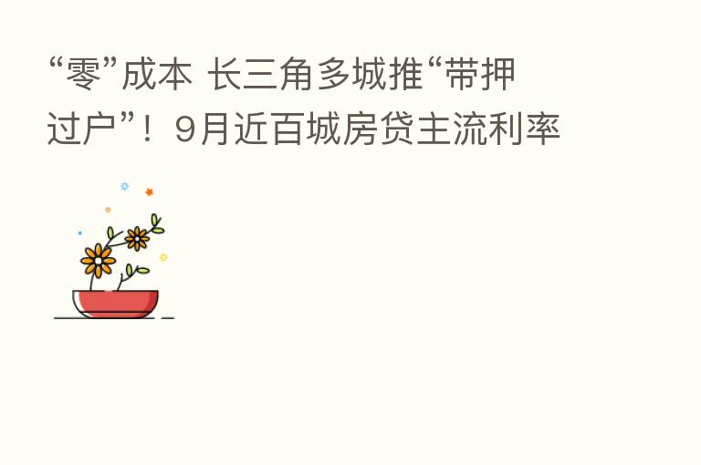 “零”成本 长三角多城推“带押过户”!9月近百城房贷主流利率降低…