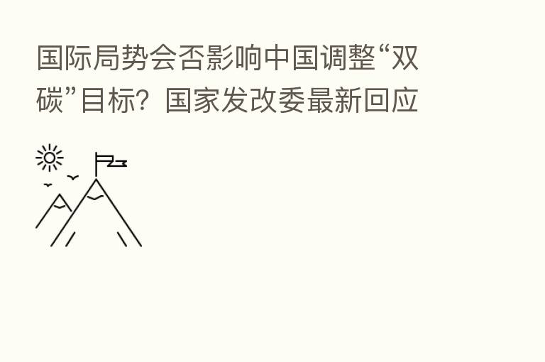 国际局势会否影响中国调整“双碳”目标?国家发改委新 回应