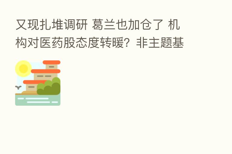 又现扎堆调研 葛兰也加仓了 机构对医药股态度转暖?非主题基金仍谨慎 刘格菘减持康泰生物